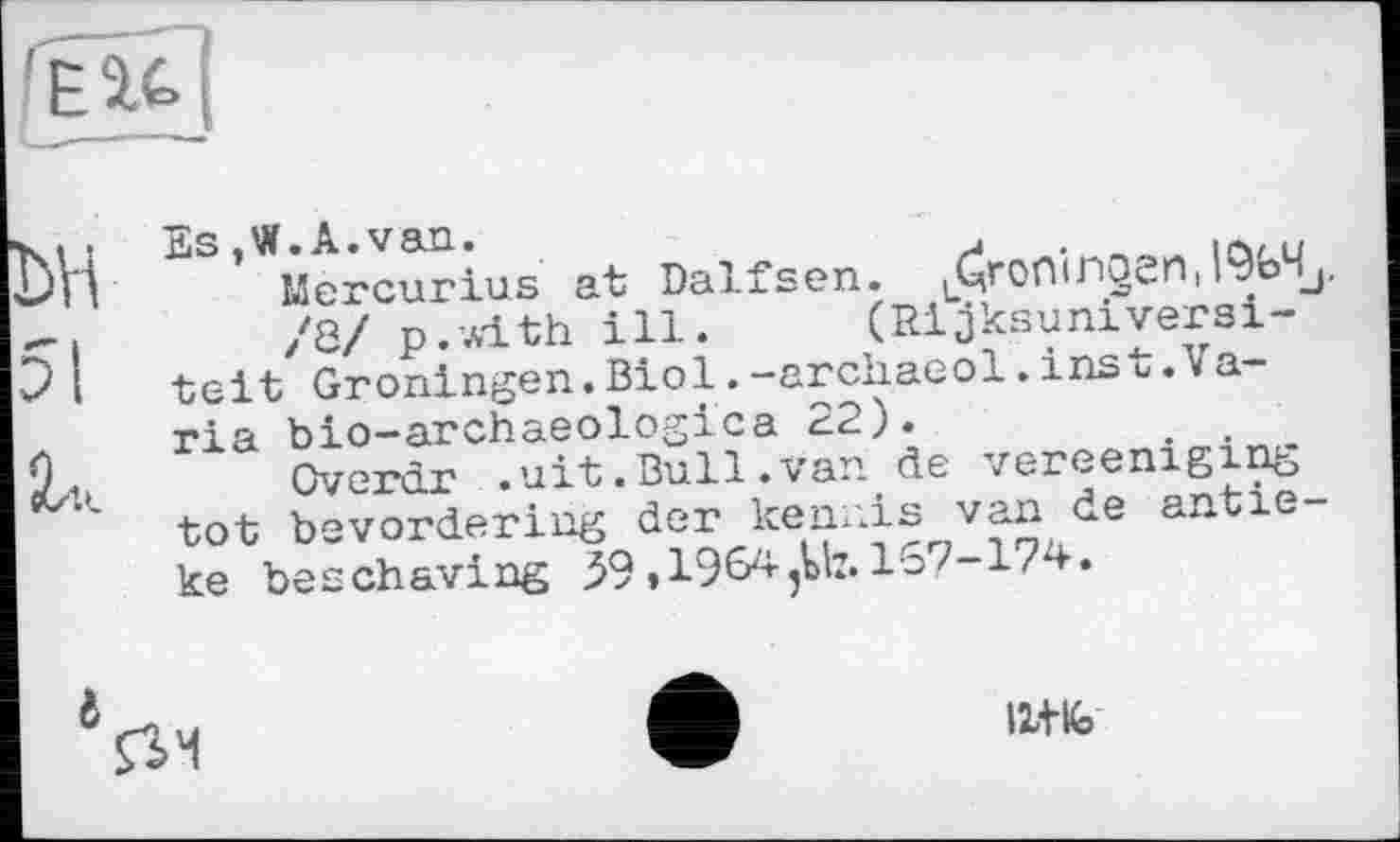 ﻿ьн
51
і,.
Es,W.A.van.
Mercurios at Dalfsen. .Cjronirioen,l%4L
/8/ p.with ill. (Rijksuniversi-teit Groningen.Biol.-archaeol.inst.Varia bio-archaeologica 22).
Overdr .uit.Bull.van de vereeniging tot bevordering der kennis van de antie-ke beschaving 59,1964,117.167-174.
124%